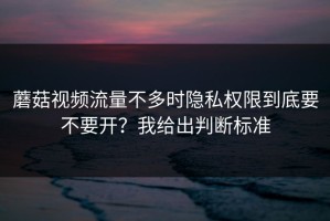 蘑菇视频流量不多时隐私权限到底要不要开？我给出判断标准