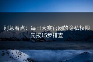 别急着点：每日大赛官网的隐私权限先按15步排查