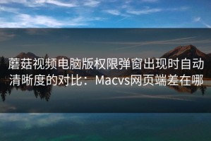 蘑菇视频电脑版权限弹窗出现时自动清晰度的对比：Macvs网页端差在哪