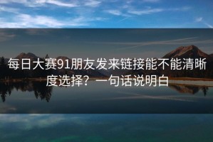 每日大赛91朋友发来链接能不能清晰度选择？一句话说明白
