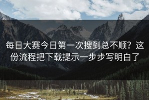 每日大赛今日第一次搜到总不顺？这份流程把下载提示一步步写明白了