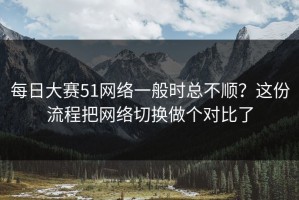 每日大赛51网络一般时总不顺？这份流程把网络切换做个对比了