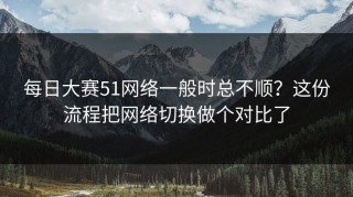 每日大赛51网络一般时总不顺？这份流程把网络切换做个对比了