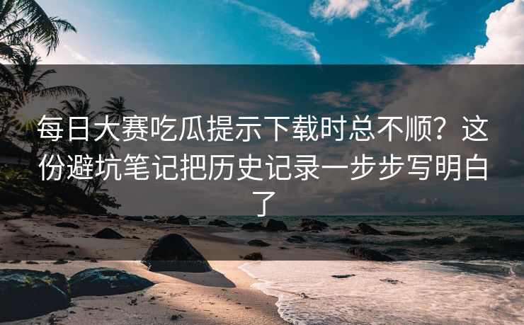 每日大赛吃瓜提示下载时总不顺?这份避坑笔记把历史记录一步步写明白了 每日大赛吃瓜提示下载时总不顺?这份避坑笔记把历史记录一步步写明白了