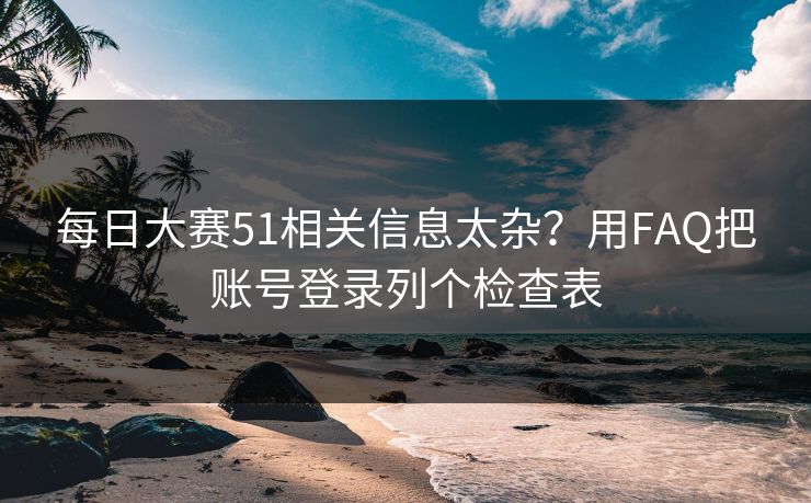 每日大赛51相关信息太杂?用FAQ把账号登录列个检查表 每日大赛51相关信息太杂?用FAQ把账号登录列个检查表