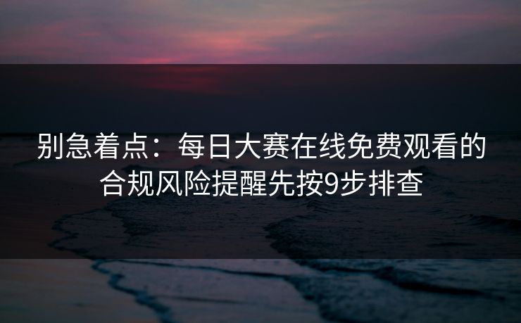 别急着点:每日大赛在线免费观看的合规风险提醒先按9步排查 别急着点:每日大赛在线免费观看的合规风险提醒先按9步排查