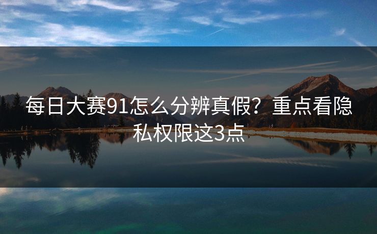 每日大赛91怎么分辨真假？重点看隐私权限这3点