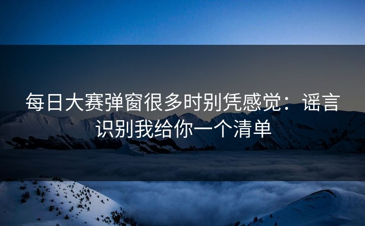 每日大赛弹窗很多时别凭感觉：谣言识别我给你一个清单