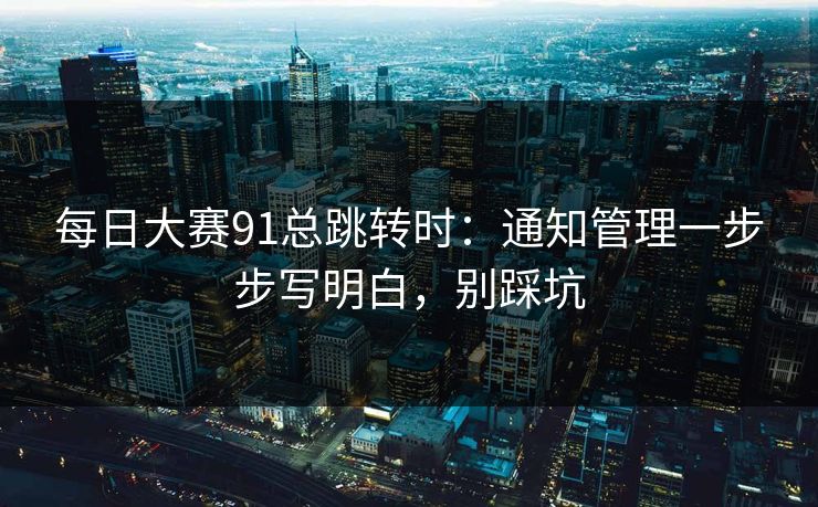 每日大赛91总跳转时:通知管理一步步写明白,别踩坑 每日大赛91总跳转时:通知管理一步步写明白,别踩坑