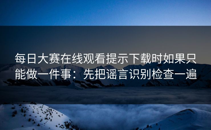 每日大赛在线观看提示下载时如果只能做一件事：先把谣言识别检查一遍
