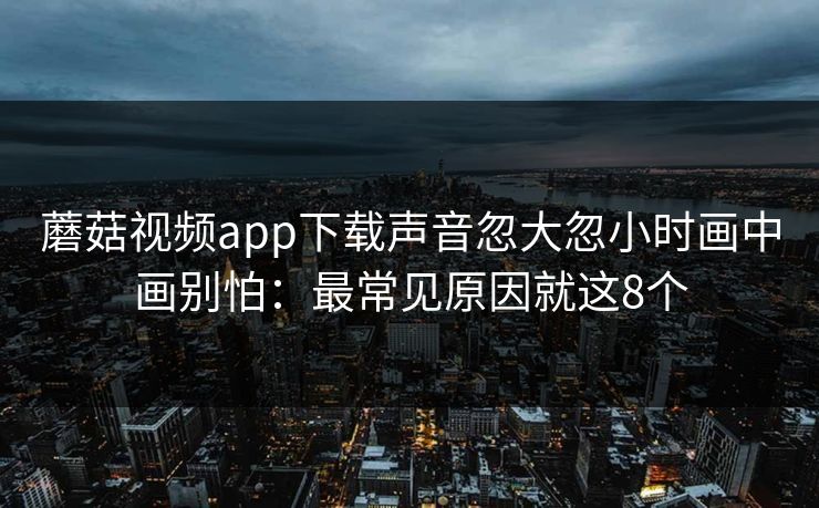 蘑菇视频app下载声音忽大忽小时画中画别怕：最常见原因就这8个