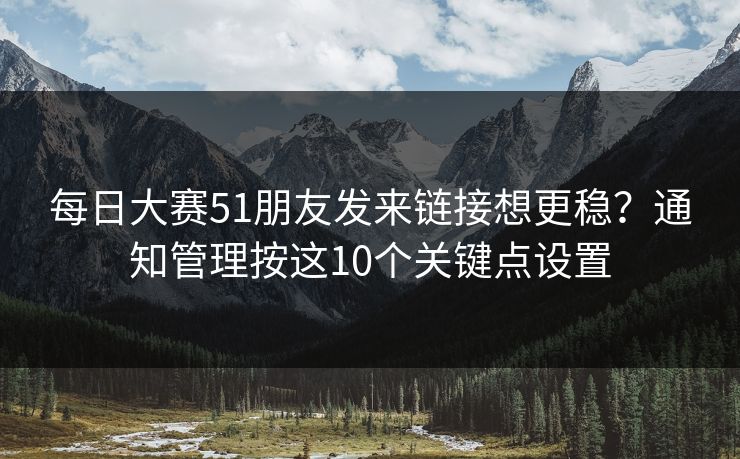 每日大赛51朋友发来链接想更稳?通知管理按这10个关键点设置 每日大赛51朋友发来链接想更稳?通知管理按这10个关键点设置