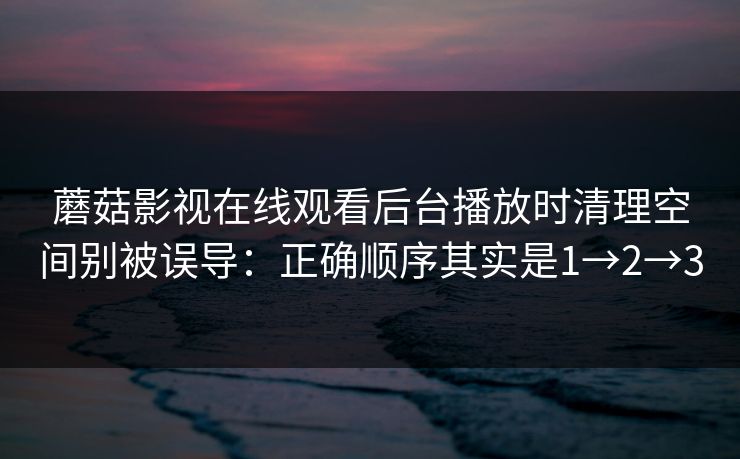 蘑菇影视在线观看后台播放时清理空间别被误导:正确顺序其实是1→2→3 蘑菇影视在线观看后台播放时清理空间别被误导:正确顺序其实是1→2→3