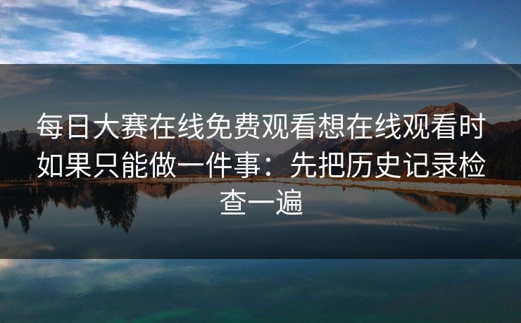 每日大赛在线免费观看想在线观看时如果只能做一件事：先把历史记录检查一遍