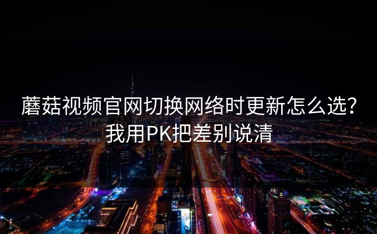 蘑菇视频官网切换网络时更新怎么选?我用PK把差别说清 蘑菇视频官网切换网络时更新怎么选?我用PK把差别说清