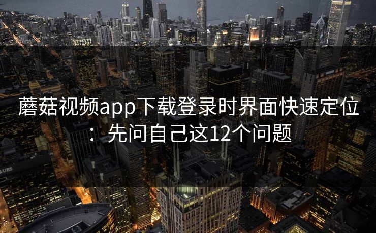 蘑菇视频app下载登录时界面快速定位:先问自己这12个问题 蘑菇视频app下载登录时界面快速定位:先问自己这12个问题