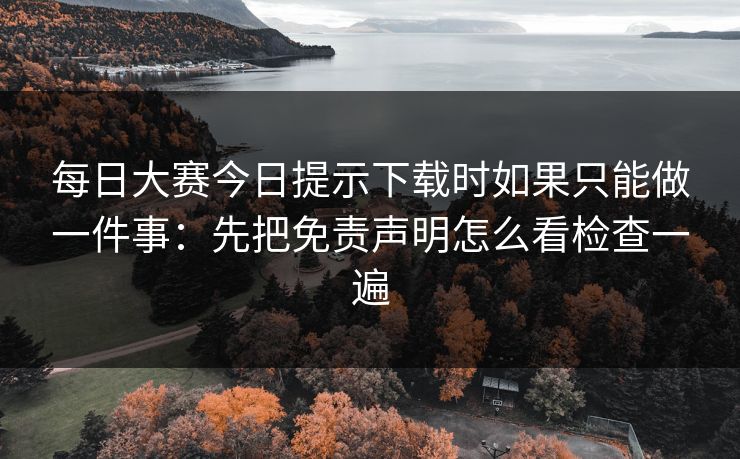 每日大赛今日提示下载时如果只能做一件事：先把免责声明怎么看检查一遍