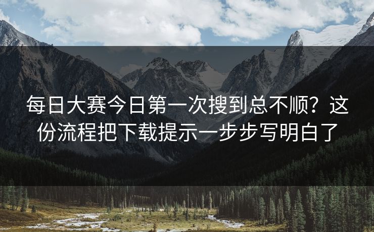 每日大赛今日第一次搜到总不顺？这份流程把下载提示一步步写明白了