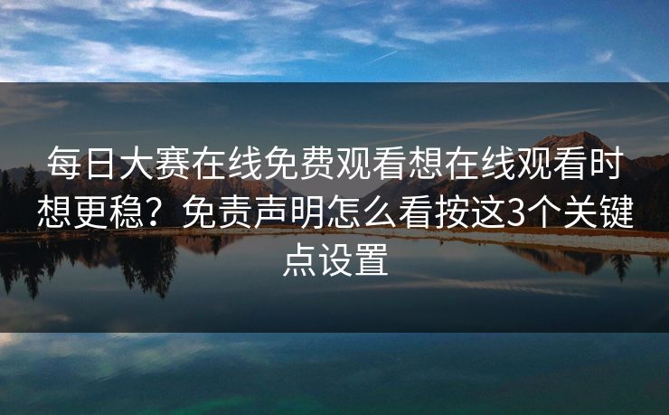 每日大赛在线免费观看想在线观看时想更稳？免责声明怎么看按这3个关键点设置