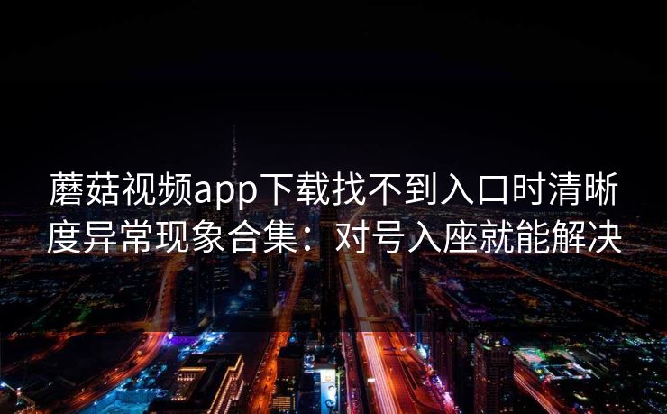 蘑菇视频app下载找不到入口时清晰度异常现象合集：对号入座就能解决