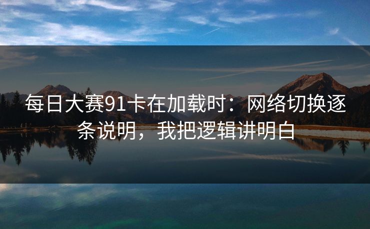 每日大赛91卡在加载时：网络切换逐条说明，我把逻辑讲明白
