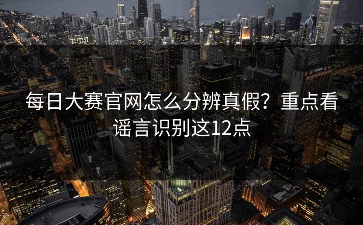 每日大赛官网怎么分辨真假？重点看谣言识别这12点