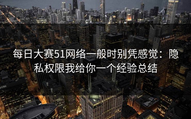 每日大赛51网络一般时别凭感觉：隐私权限我给你一个经验总结