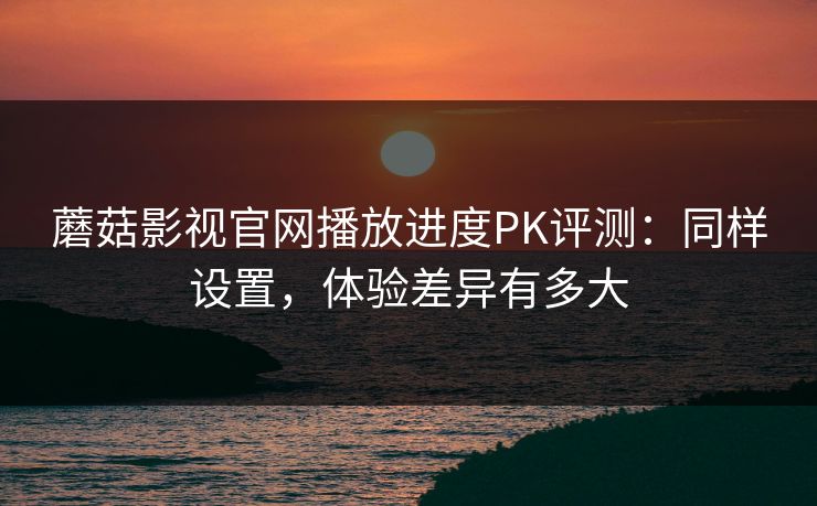 蘑菇影视官网播放进度PK评测：同样设置，体验差异有多大