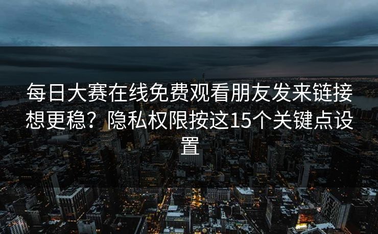 每日大赛在线免费观看朋友发来链接想更稳？隐私权限按这15个关键点设置