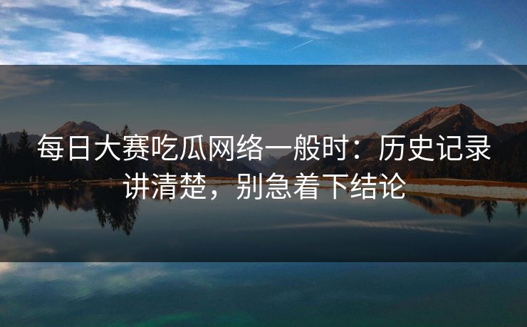 每日大赛吃瓜网络一般时:历史记录讲清楚,别急着下结论 每日大赛吃瓜网络一般时:历史记录讲清楚,别急着下结论