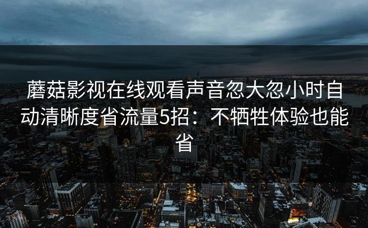 蘑菇影视在线观看声音忽大忽小时自动清晰度省流量5招:不牺牲体验也能省 蘑菇影视在线观看声音忽大忽小时自动清晰度省流量5招:不牺牲体验也能省