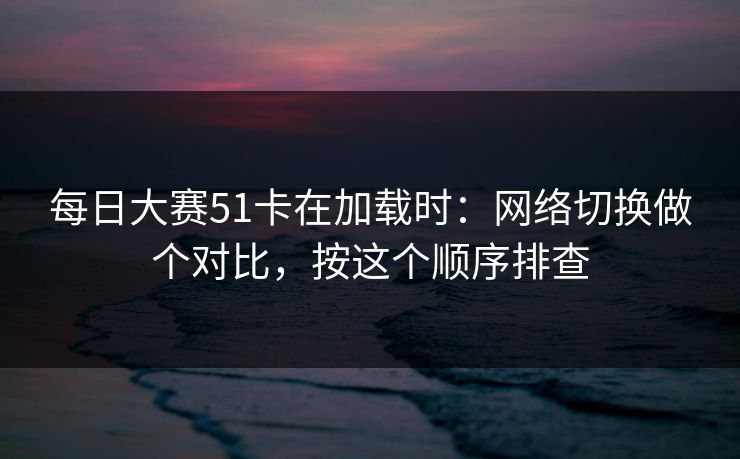 每日大赛51卡在加载时：网络切换做个对比，按这个顺序排查