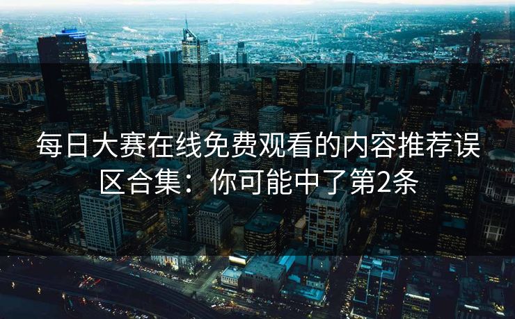 每日大赛在线免费观看的内容推荐误区合集:你可能中了第2条 每日大赛在线免费观看的内容推荐误区合集:你可能中了第2条