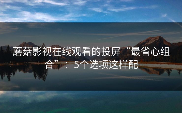 蘑菇影视在线观看的投屏“最省心组合”：5个选项这样配