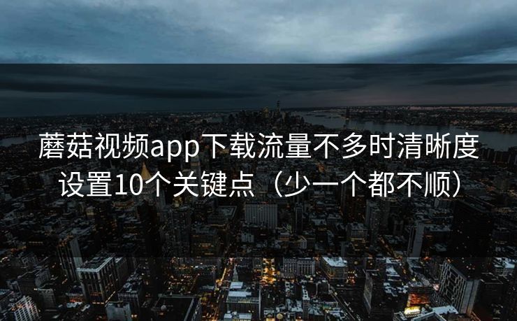 蘑菇视频app下载流量不多时清晰度设置10个关键点（少一个都不顺）
