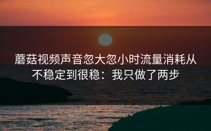蘑菇视频声音忽大忽小时流量消耗从不稳定到很稳：我只做了两步
