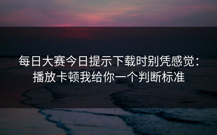 每日大赛今日提示下载时别凭感觉:播放卡顿我给你一个判断标准 每日大赛今日提示下载时别凭感觉:播放卡顿我给你一个判断标准