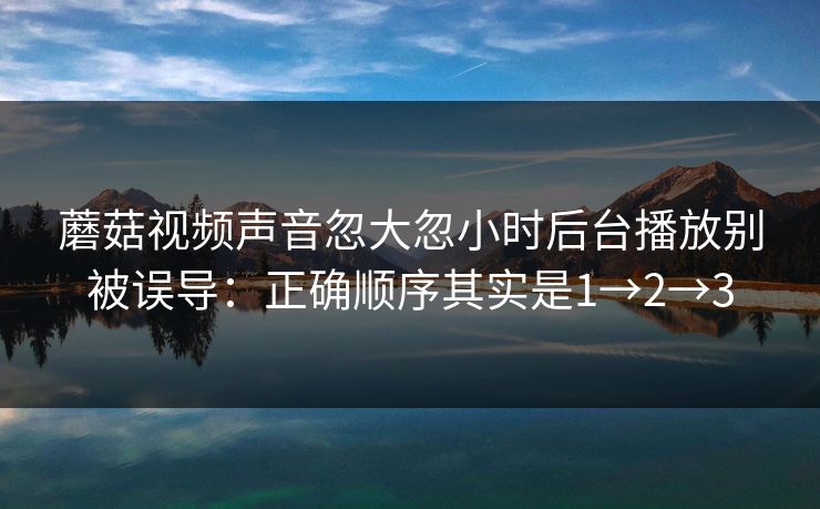 蘑菇视频声音忽大忽小时后台播放别被误导:正确顺序其实是1→2→3 蘑菇视频声音忽大忽小时后台播放别被误导:正确顺序其实是1→2→3