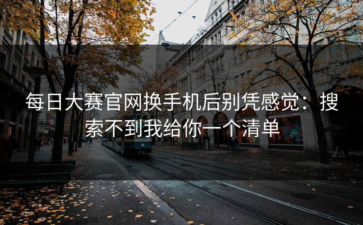 每日大赛官网换手机后别凭感觉:搜索不到我给你一个清单 每日大赛官网换手机后别凭感觉:搜索不到我给你一个清单