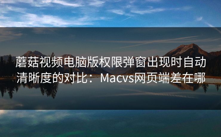 蘑菇视频电脑版权限弹窗出现时自动清晰度的对比：Macvs网页端差在哪