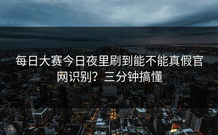 每日大赛今日夜里刷到能不能真假官网识别?三分钟搞懂 每日大赛今日夜里刷到能不能真假官网识别?三分钟搞懂