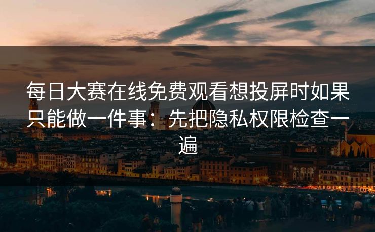 每日大赛在线免费观看想投屏时如果只能做一件事：先把隐私权限检查一遍