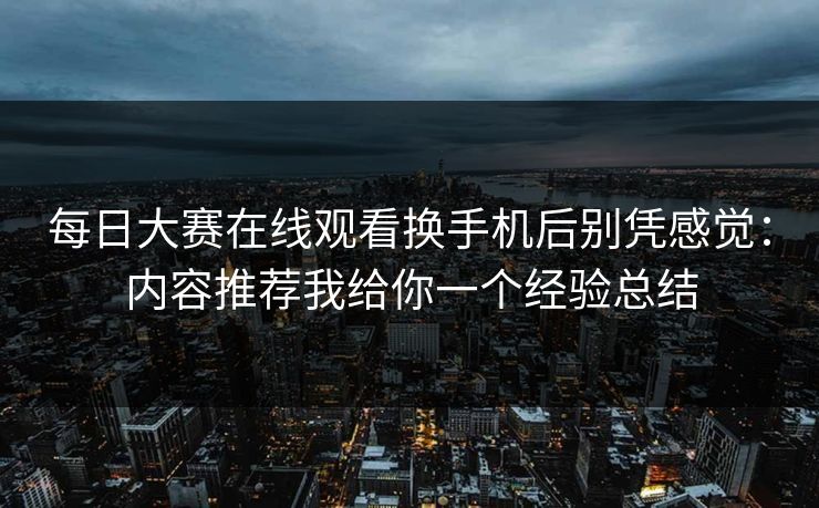 每日大赛在线观看换手机后别凭感觉：内容推荐我给你一个经验总结
