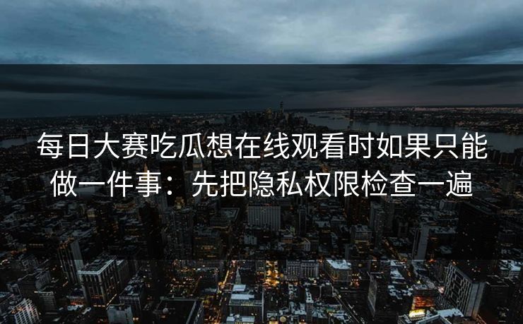 每日大赛吃瓜想在线观看时如果只能做一件事：先把隐私权限检查一遍