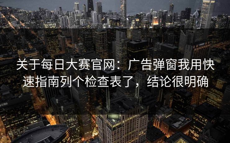 关于每日大赛官网：广告弹窗我用快速指南列个检查表了，结论很明确