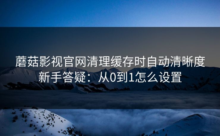 蘑菇影视官网清理缓存时自动清晰度新手答疑：从0到1怎么设置