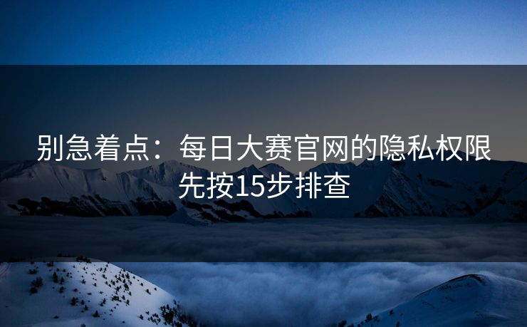 别急着点:每日大赛官网的隐私权限先按15步排查 别急着点:每日大赛官网的隐私权限先按15步排查