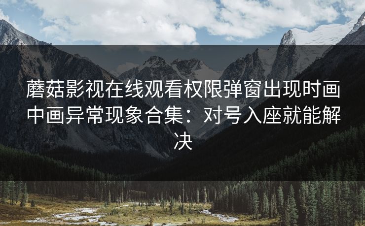 蘑菇影视在线观看权限弹窗出现时画中画异常现象合集:对号入座就能解决 蘑菇影视在线观看权限弹窗出现时画中画异常现象合集:对号入座就能解决