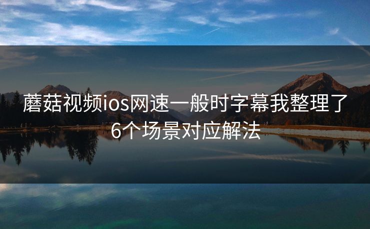 蘑菇视频ios网速一般时字幕我整理了6个场景对应解法 蘑菇视频ios网速一般时字幕我整理了6个场景对应解法
