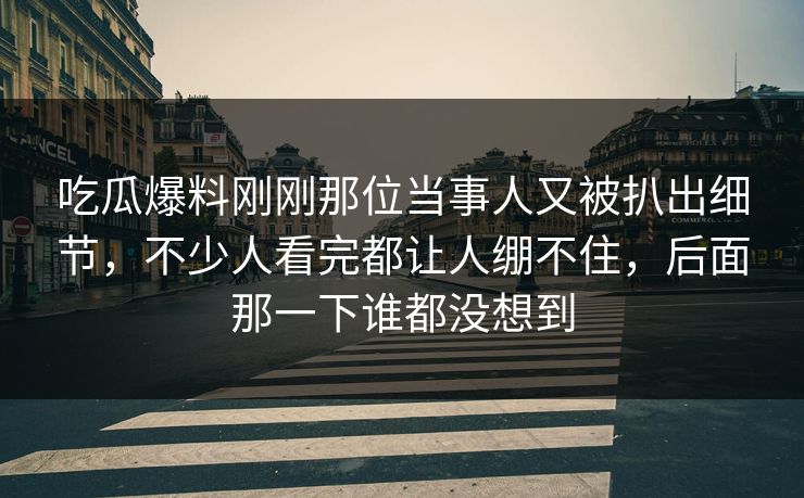 吃瓜爆料刚刚那位当事人又被扒出细节,不少人看完都让人绷不住,后面那一下谁都没想到 吃瓜爆料刚刚那位当事人又被扒出细节,不少人看完都让人绷不住,后面那一下谁都没想到
